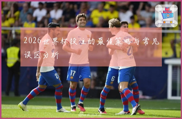 2026世界杯投注的最佳策略与常见误区分析
