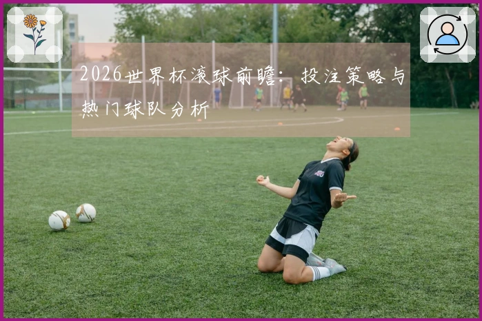 2026世界杯滚球前瞻：投注策略与热门球队分析